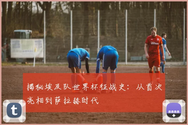 揭秘埃及队世界杯征战史：从首次亮相到萨拉赫时代