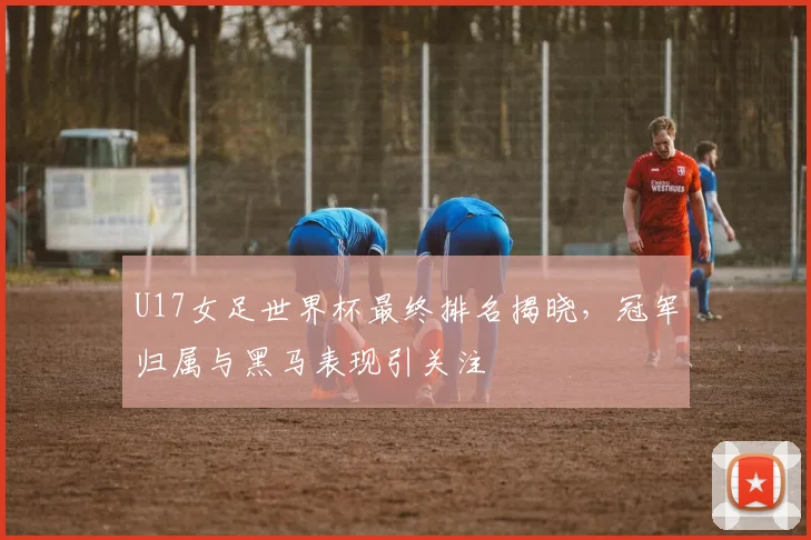U17女足世界杯最终排名揭晓，冠军归属与黑马表现引关注