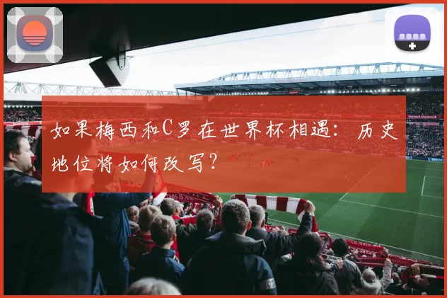如果梅西和C罗在世界杯相遇：历史地位将如何改写？